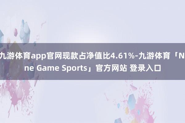 九游体育app官网现款占净值比4.61%-九游体育「Nine Game Sports」官方网站 登录入口