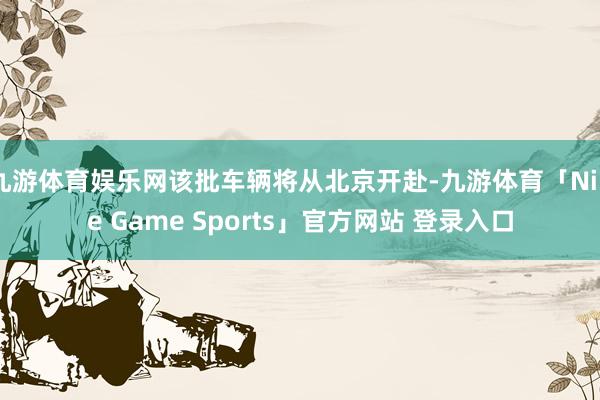 九游体育娱乐网该批车辆将从北京开赴-九游体育「Nine Game Sports」官方网站 登录入口