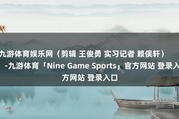 九游体育娱乐网（剪辑 王俊勇 实习记者 赖俣轩）            -九游体育「Nine Game Sports」官方网站 登录入口