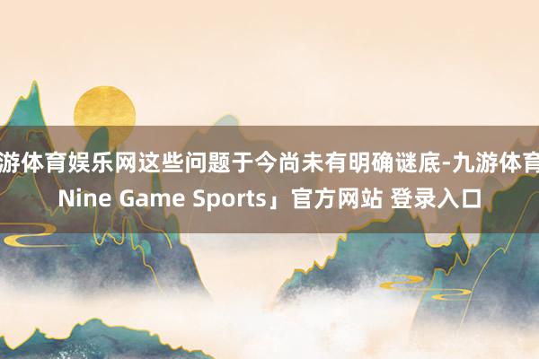 九游体育娱乐网这些问题于今尚未有明确谜底-九游体育「Nine Game Sports」官方网站 登录入口