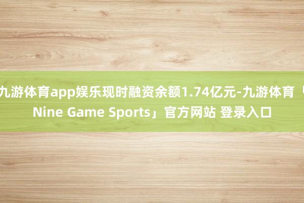 九游体育app娱乐现时融资余额1.74亿元-九游体育「Nine Game Sports」官方网站 登录入口