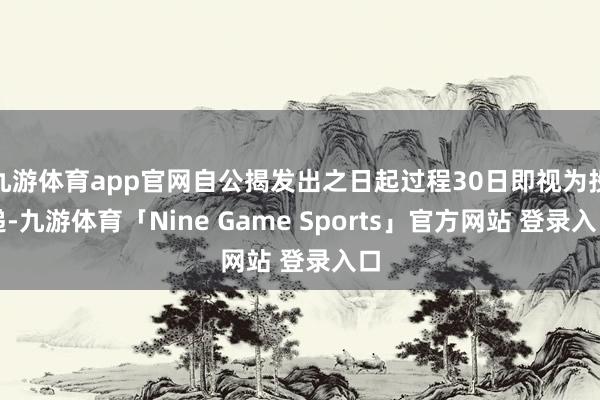 九游体育app官网自公揭发出之日起过程30日即视为投递-九游体育「Nine Game Sports」官方网站 登录入口