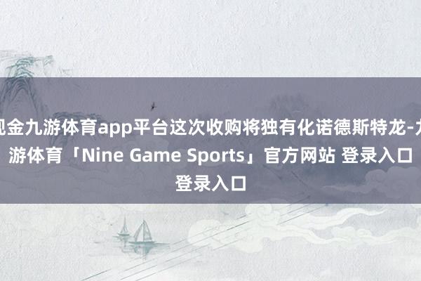 现金九游体育app平台这次收购将独有化诺德斯特龙-九游体育「Nine Game Sports」官方网站 登录入口