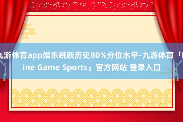 九游体育app娱乐跳跃历史80%分位水平-九游体育「Nine Game Sports」官方网站 登录入口