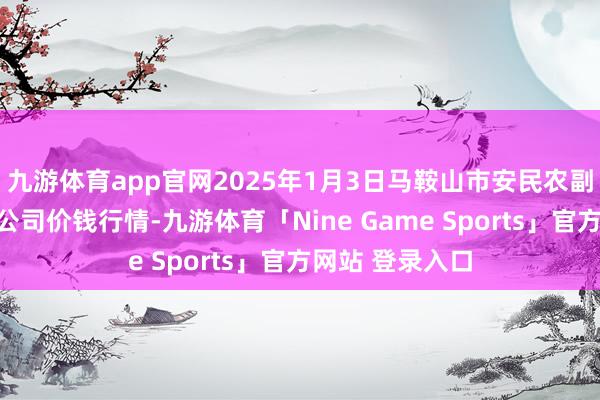 九游体育app官网2025年1月3日马鞍山市安民农副居品交易有限公司价钱行情-九游体育「Nine Game Sports」官方网站 登录入口