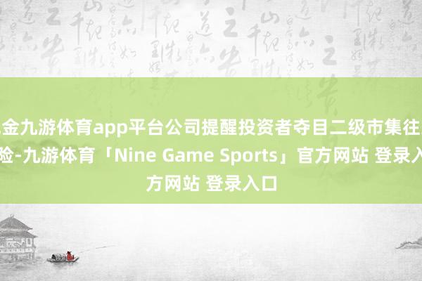现金九游体育app平台公司提醒投资者夺目二级市集往返风险-九游体育「Nine Game Sports」官方网站 登录入口