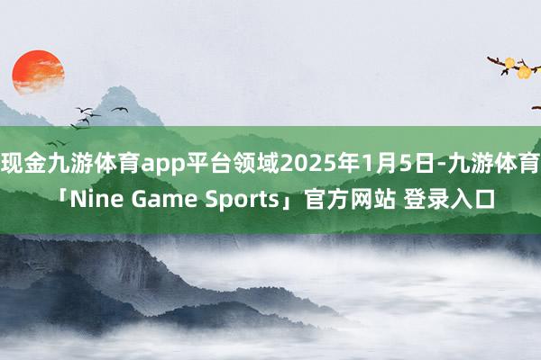现金九游体育app平台　　领域2025年1月5日-九游体育「Nine Game Sports」官方网站 登录入口