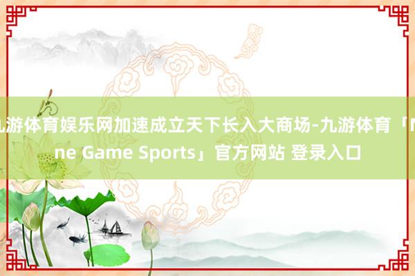 九游体育娱乐网加速成立天下长入大商场-九游体育「Nine Game Sports」官方网站 登录入口
