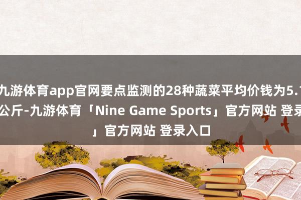 九游体育app官网要点监测的28种蔬菜平均价钱为5.18元/公斤-九游体育「Nine Game Sports」官方网站 登录入口