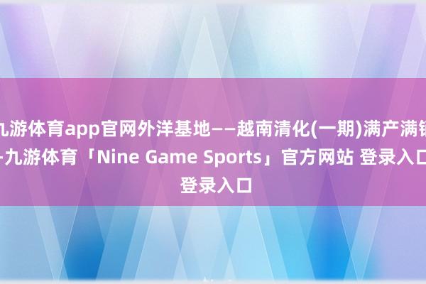 九游体育app官网外洋基地——越南清化(一期)满产满销-九游体育「Nine Game Sports」官方网站 登录入口