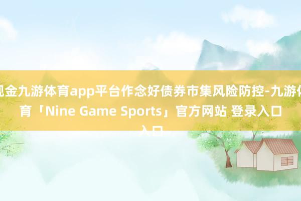 现金九游体育app平台作念好债券市集风险防控-九游体育「Nine Game Sports」官方网站 登录入口