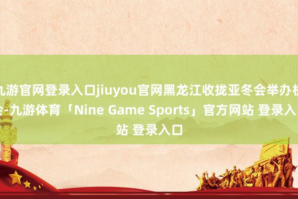 九游官网登录入口jiuyou官网黑龙江收拢亚冬会举办机会-九游体育「Nine Game Sports」官方网站 登录入口
