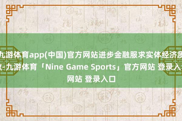 九游体育app(中国)官方网站进步金融服求实体经济质效-九游体育「Nine Game Sports」官方网站 登录入口