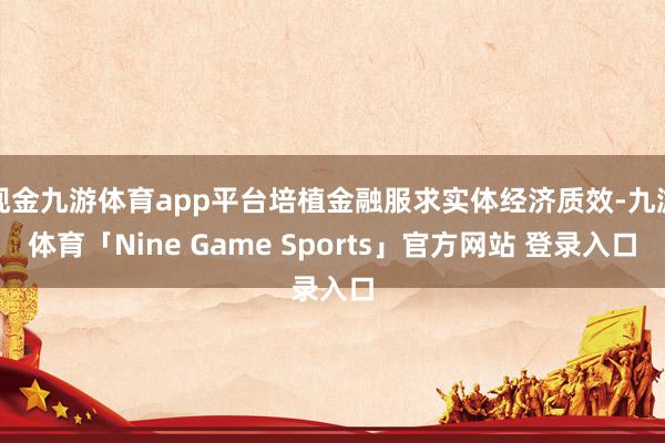 现金九游体育app平台培植金融服求实体经济质效-九游体育「Nine Game Sports」官方网站 登录入口