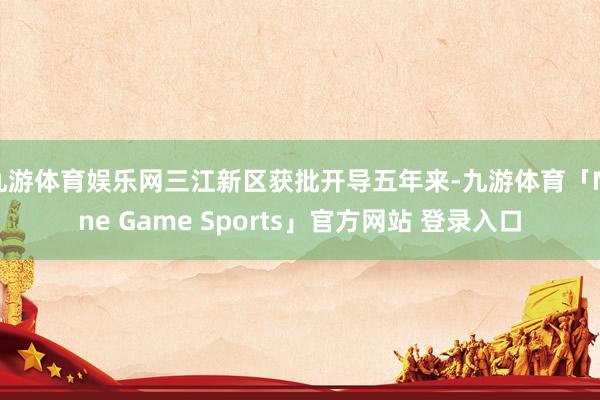 九游体育娱乐网三江新区获批开导五年来-九游体育「Nine Game Sports」官方网站 登录入口
