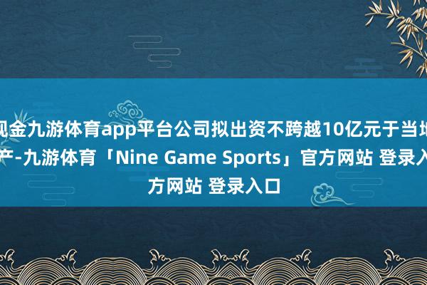 现金九游体育app平台公司拟出资不跨越10亿元于当地落产-九游体育「Nine Game Sports」官方网站 登录入口