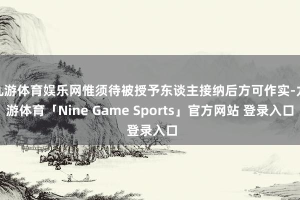 九游体育娱乐网惟须待被授予东谈主接纳后方可作实-九游体育「Nine Game Sports」官方网站 登录入口