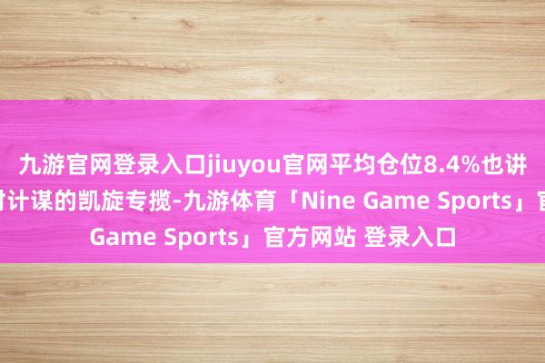 九游官网登录入口jiuyou官网平均仓位8.4%也讲明了其对量化择时计谋的凯旋专揽-九游体育「Nine Game Sports」官方网站 登录入口
