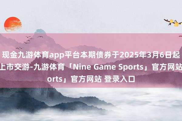 现金九游体育app平台本期债券于2025年3月6日起在深交所上市交游-九游体育「Nine Game Sports」官方网站 登录入口