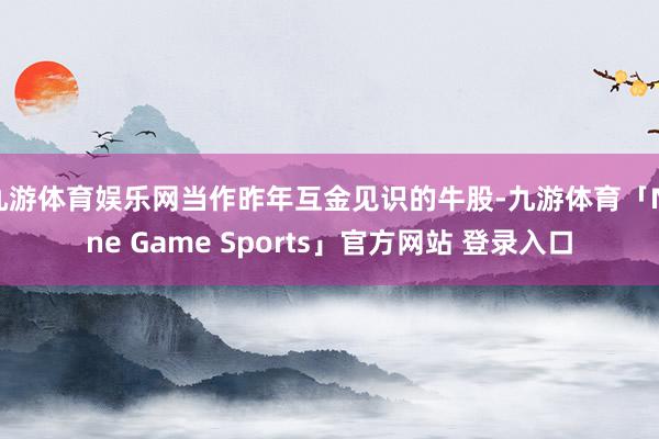 九游体育娱乐网当作昨年互金见识的牛股-九游体育「Nine Game Sports」官方网站 登录入口