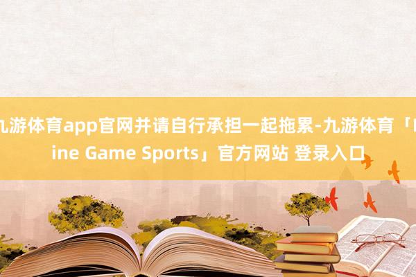 九游体育app官网并请自行承担一起拖累-九游体育「Nine Game Sports」官方网站 登录入口