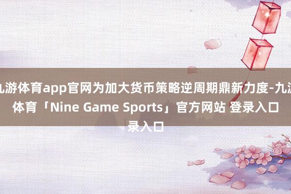 九游体育app官网为加大货币策略逆周期鼎新力度-九游体育「Nine Game Sports」官方网站 登录入口