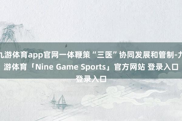 九游体育app官网一体鞭策“三医”协同发展和管制-九游体育「Nine Game Sports」官方网站 登录入口