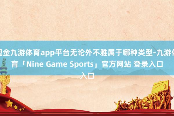 现金九游体育app平台无论外不雅属于哪种类型-九游体育「Nine Game Sports」官方网站 登录入口