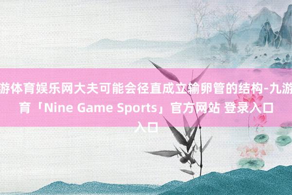 九游体育娱乐网大夫可能会径直成立输卵管的结构-九游体育「Nine Game Sports」官方网站 登录入口