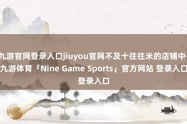 九游官网登录入口jiuyou官网不及十往往米的店铺中-九游体育「Nine Game Sports」官方网站 登录入口