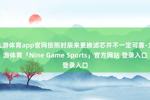 九游体育app官网按照时辰来更换滤芯并不一定可靠-九游体育「Nine Game Sports」官方网站 登录入口