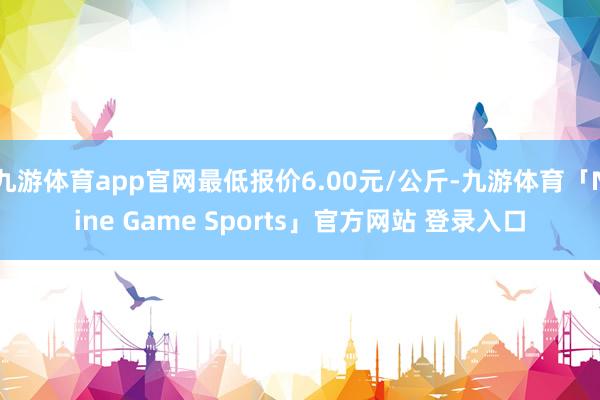 九游体育app官网最低报价6.00元/公斤-九游体育「Nine Game Sports」官方网站 登录入口