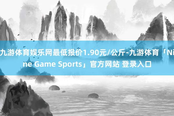 九游体育娱乐网最低报价1.90元/公斤-九游体育「Nine Game Sports」官方网站 登录入口