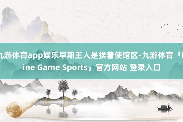 九游体育app娱乐早期王人是挨着使馆区-九游体育「Nine Game Sports」官方网站 登录入口
