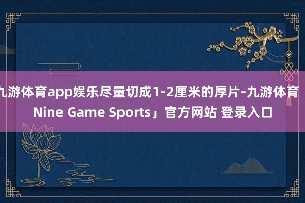 九游体育app娱乐尽量切成1-2厘米的厚片-九游体育「Nine Game Sports」官方网站 登录入口
