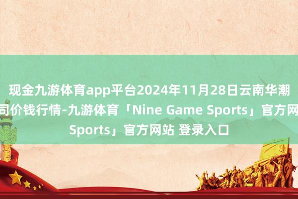 现金九游体育app平台2024年11月28日云南华潮实业有限公司价钱行情-九游体育「Nine Game Sports」官方网站 登录入口
