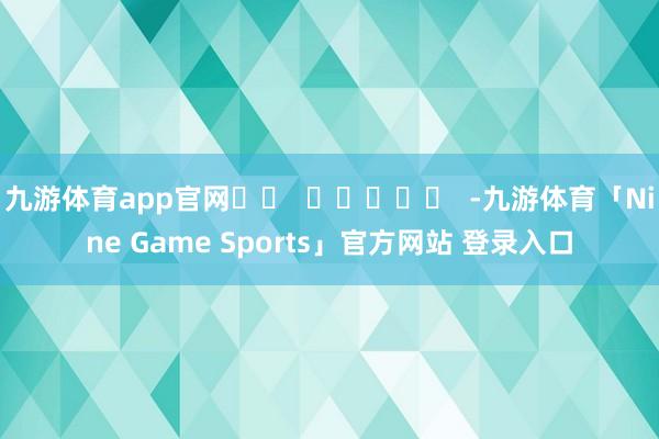 九游体育app官网		  					  -九游体育「Nine Game Sports」官方网站 登录入口