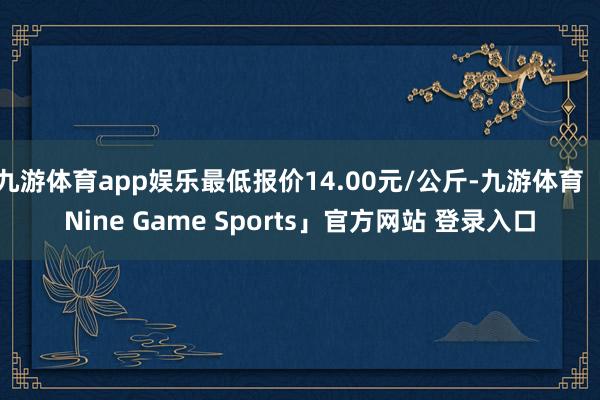 九游体育app娱乐最低报价14.00元/公斤-九游体育「Nine Game Sports」官方网站 登录入口