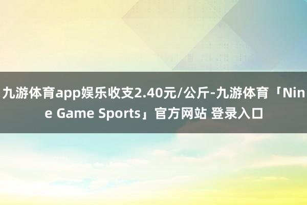 九游体育app娱乐收支2.40元/公斤-九游体育「Nine Game Sports」官方网站 登录入口