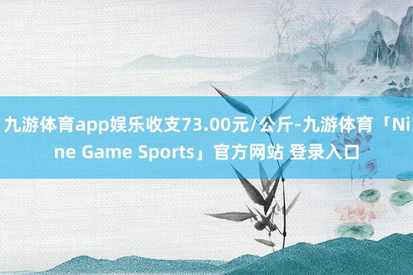 九游体育app娱乐收支73.00元/公斤-九游体育「Nine Game Sports」官方网站 登录入口