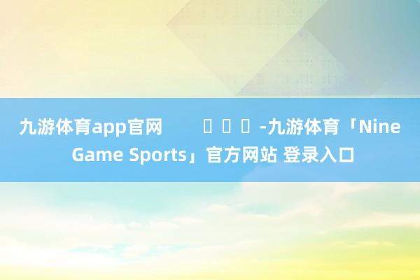 九游体育app官网        			-九游体育「Nine Game Sports」官方网站 登录入口