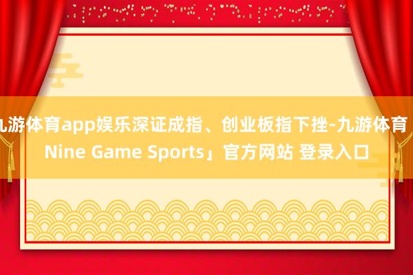 九游体育app娱乐深证成指、创业板指下挫-九游体育「Nine Game Sports」官方网站 登录入口
