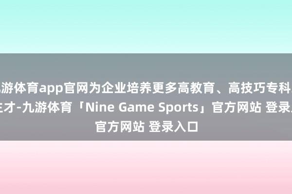 九游体育app官网为企业培养更多高教育、高技巧专科东谈主才-九游体育「Nine Game Sports」官方网站 登录入口