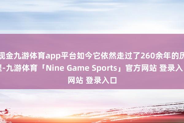 现金九游体育app平台如今它依然走过了260余年的历程-九游体育「Nine Game Sports」官方网站 登录入口