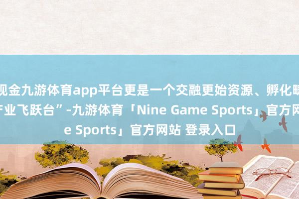 现金九游体育app平台更是一个交融更始资源、孵化畴过去间的“产业飞跃台”-九游体育「Nine Game Sports」官方网站 登录入口