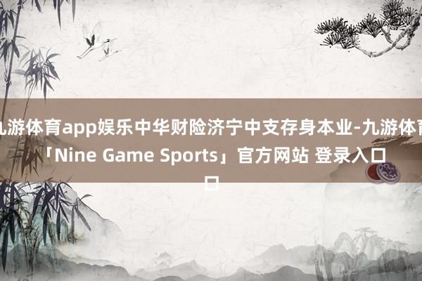 九游体育app娱乐中华财险济宁中支存身本业-九游体育「Nine Game Sports」官方网站 登录入口