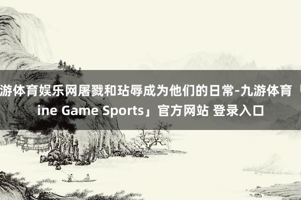 九游体育娱乐网屠戮和玷辱成为他们的日常-九游体育「Nine Game Sports」官方网站 登录入口