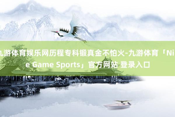 九游体育娱乐网历程专科锻真金不怕火-九游体育「Nine Game Sports」官方网站 登录入口