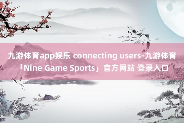 九游体育app娱乐 connecting users-九游体育「Nine Game Sports」官方网站 登录入口