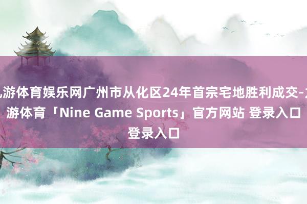 九游体育娱乐网广州市从化区24年首宗宅地胜利成交-九游体育「Nine Game Sports」官方网站 登录入口